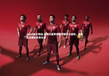 1xbet官方网站-古斯托盛赞阿塞拜疆实力强劲，自陈在法国队愈发从容