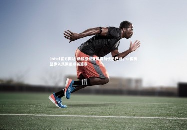 1xbet官方网站-杨毅感慨亚锦赛前忧患已逝，中国男篮步入风调雨顺新篇章