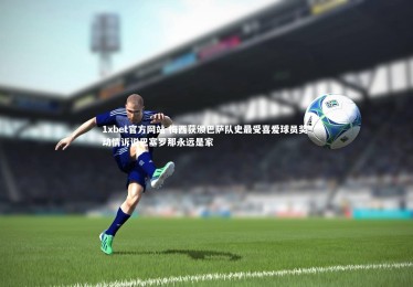 1xbet官方网站-梅西获颁巴萨队史最受喜爱球员奖 动情诉说巴塞罗那永远是家