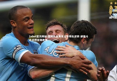 1xbet官方网站-篮网队长身先士卒率队逆转 顽强斗志点燃主场激情