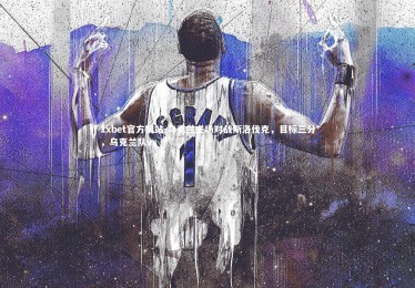 1xbet官方网站-乌克兰主场对战斯洛伐克，目标三分，乌克兰队vs