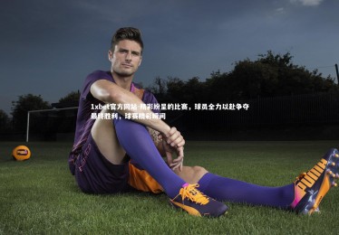 1xbet官方网站-精彩纷呈的比赛，球员全力以赴争夺最终胜利，球赛精彩瞬间