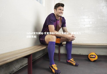 1xbet官方网站-尤里奇称PSG几无破绽，恩里克乃创新先驱