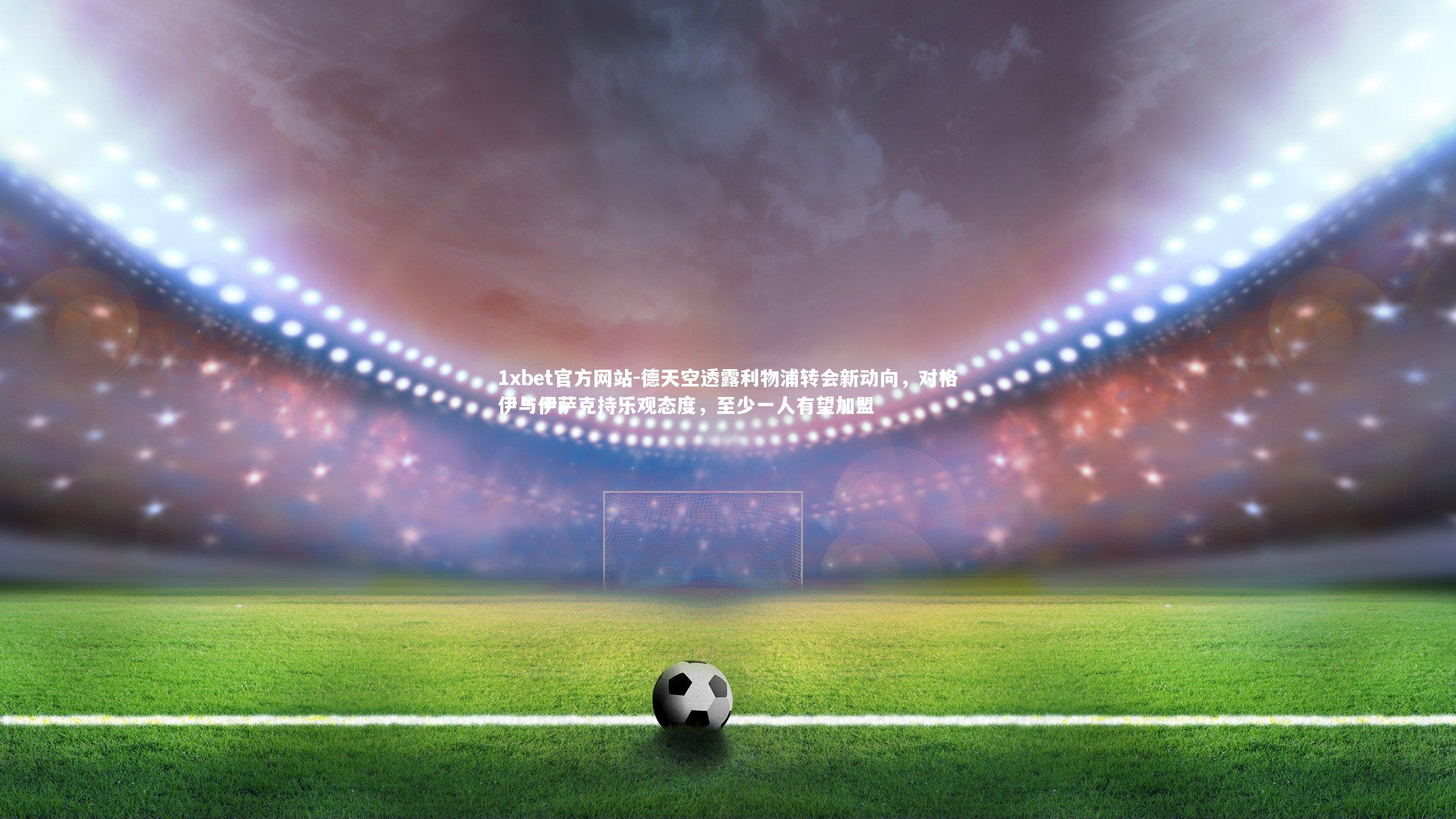 德天空透露利物浦转会新动向,对格伊与伊萨克持乐观态度,至少一人有望加盟